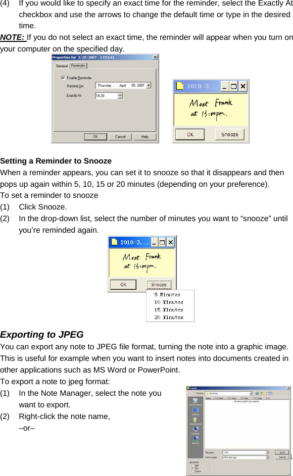  31 (4)  If you would like to specify an exact time for the reminder, select the Exactly At checkbox and use the arrows to change the default time or type in the desired time. NOTE: If you do not select an exact time, the reminder will appear when you turn on your computer on the specified day.        Setting a Reminder to Snooze When a reminder appears, you can set it to snooze so that it disappears and then pops up again within 5, 10, 15 or 20 minutes (depending on your preference). To set a reminder to snooze (1) Click Snooze. (2)  In the drop-down list, select the number of minutes you want to “snooze” until you’re reminded again.  Exporting to JPEG You can export any note to JPEG file format, turning the note into a graphic image. This is useful for example when you want to insert notes into documents created in other applications such as MS Word or PowerPoint.  To export a note to jpeg format: (1)  In the Note Manager, select the note you want to export. (2)  Right-click the note name,  –or– 