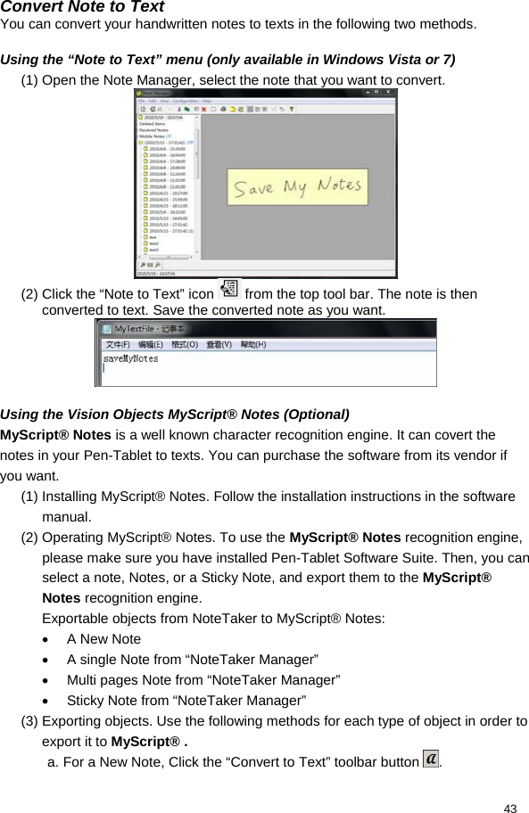  43 Convert Note to Text You can convert your handwritten notes to texts in the following two methods.   Using the “Note to Text” menu (only available in Windows Vista or 7) (1) Open the Note Manager, select the note that you want to convert.   (2) Click the “Note to Text” icon   from the top tool bar. The note is then converted to text. Save the converted note as you want.   Using the Vision Objects MyScript® Notes (Optional) MyScript® Notes is a well known character recognition engine. It can covert the notes in your Pen-Tablet to texts. You can purchase the software from its vendor if you want.  (1) Installing MyScript® Notes. Follow the installation instructions in the software manual. (2) Operating MyScript® Notes. To use the MyScript® Notes recognition engine, please make sure you have installed Pen-Tablet Software Suite. Then, you can select a note, Notes, or a Sticky Note, and export them to the MyScript® Notes recognition engine. Exportable objects from NoteTaker to MyScript® Notes: •  A New Note •  A single Note from “NoteTaker Manager” •  Multi pages Note from “NoteTaker Manager” •  Sticky Note from “NoteTaker Manager” (3) Exporting objects. Use the following methods for each type of object in order to export it to MyScript® . a. For a New Note, Click the “Convert to Text” toolbar button  . 