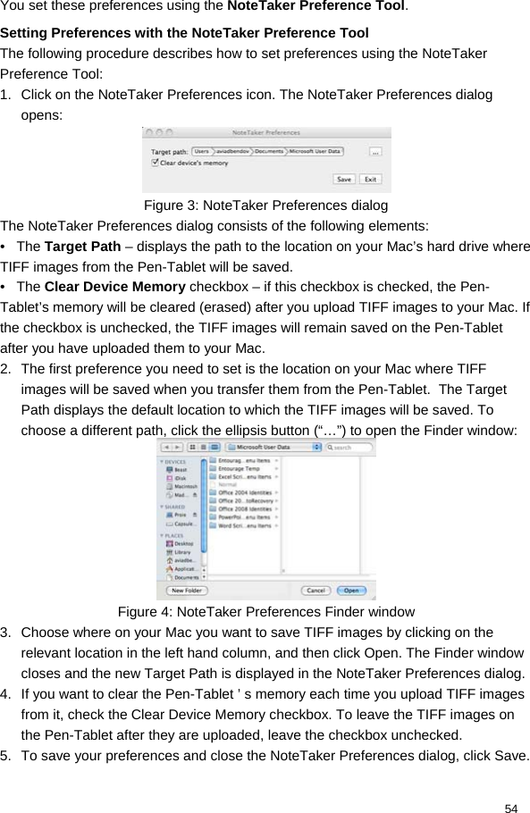  54 You set these preferences using the NoteTaker Preference Tool. Setting Preferences with the NoteTaker Preference Tool  The following procedure describes how to set preferences using the NoteTaker Preference Tool:  1.  Click on the NoteTaker Preferences icon. The NoteTaker Preferences dialog opens:   Figure 3: NoteTaker Preferences dialog The NoteTaker Preferences dialog consists of the following elements:  •   The Target Path – displays the path to the location on your Mac’s hard drive where TIFF images from the Pen-Tablet will be saved.  •   The Clear Device Memory checkbox – if this checkbox is checked, the Pen-Tablet’s memory will be cleared (erased) after you upload TIFF images to your Mac. If the checkbox is unchecked, the TIFF images will remain saved on the Pen-Tablet after you have uploaded them to your Mac.  2.  The first preference you need to set is the location on your Mac where TIFF images will be saved when you transfer them from the Pen-Tablet.  The Target Path displays the default location to which the TIFF images will be saved. To choose a different path, click the ellipsis button (“…”) to open the Finder window:   Figure 4: NoteTaker Preferences Finder window 3.  Choose where on your Mac you want to save TIFF images by clicking on the relevant location in the left hand column, and then click Open. The Finder window closes and the new Target Path is displayed in the NoteTaker Preferences dialog.  4.  If you want to clear the Pen-Tablet ’ s memory each time you upload TIFF images from it, check the Clear Device Memory checkbox. To leave the TIFF images on the Pen-Tablet after they are uploaded, leave the checkbox unchecked.  5.  To save your preferences and close the NoteTaker Preferences dialog, click Save. 