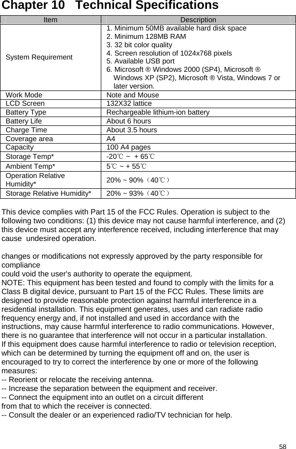  58 Chapter 10   Technical Specifications Item  Description System Requirement 1. Minimum 50MB available hard disk space 2. Minimum 128MB RAM 3. 32 bit color quality 4. Screen resolution of 1024x768 pixels 5. Available USB port 6. Microsoft ® Windows 2000 (SP4), Microsoft ® Windows XP (SP2), Microsoft ® Vista, Windows 7 or later version. Work Mode  Note and Mouse LCD Screen  132X32 lattice Battery Type  Rechargeable lithium-ion battery Battery Life  About 6 hours  Charge Time  About 3.5 hours Coverage area  A4 Capacity  100 A4 pages Storage Temp*  -20℃ ~  + 65℃ Ambient Temp*  5℃ ~ + 55℃ Operation Relative Humidity*  20% ~ 90%（40℃） Storage Relative Humidity*  20% ~ 93%（40℃）  This device complies with Part 15 of the FCC Rules. Operation is subject to the following two conditions: (1) this device may not cause harmful interference, and (2) this device must accept any interference received, including interference that may cause  undesired operation.  changes or modifications not expressly approved by the party responsible for compliance could void the user&apos;s authority to operate the equipment. NOTE: This equipment has been tested and found to comply with the limits for a Class B digital device, pursuant to Part 15 of the FCC Rules. These limits are designed to provide reasonable protection against harmful interference in a residential installation. This equipment generates, uses and can radiate radio frequency energy and, if not installed and used in accordance with the instructions, may cause harmful interference to radio communications. However, there is no guarantee that interference will not occur in a particular installation. If this equipment does cause harmful interference to radio or television reception, which can be determined by turning the equipment off and on, the user is encouraged to try to correct the interference by one or more of the following measures: -- Reorient or relocate the receiving antenna. -- Increase the separation between the equipment and receiver. -- Connect the equipment into an outlet on a circuit different from that to which the receiver is connected. -- Consult the dealer or an experienced radio/TV technician for help.  