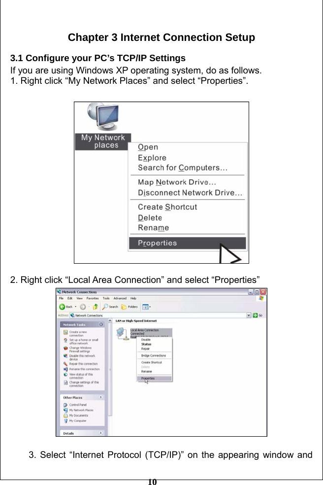         10  Chapter 3 Internet Connection Setup  3.1 Configure your PC’s TCP/IP Settings If you are using Windows XP operating system, do as follows. 1. Right click “My Network Places” and select “Properties”.    2. Right click “Local Area Connection” and select “Properties”   3. Select “Internet Protocol (TCP/IP)” on the appearing window and 