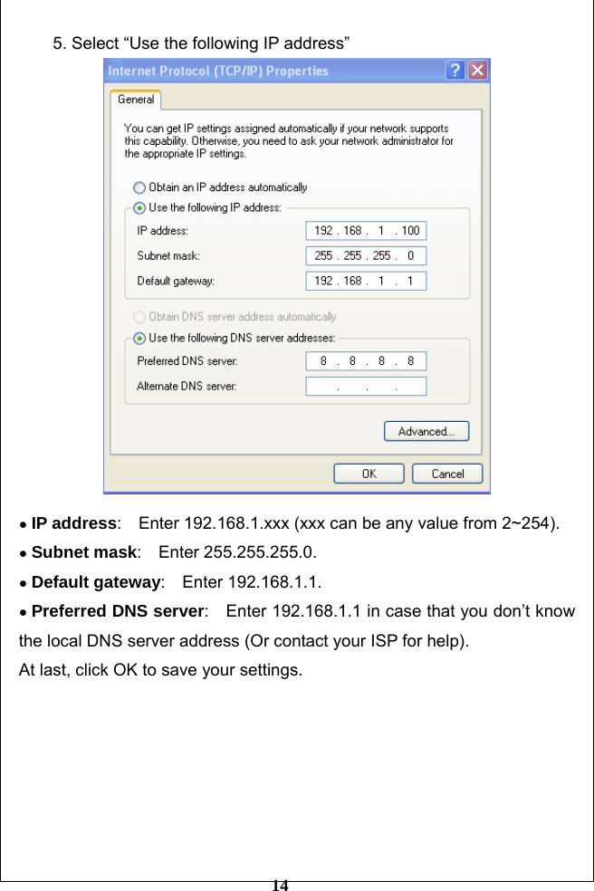         14 5. Select “Use the following IP address”   ● IP address:    Enter 192.168.1.xxx (xxx can be any value from 2~254).   ● Subnet mask:  Enter 255.255.255.0.  ● Default gateway:  Enter 192.168.1.1.  ● Preferred DNS server:    Enter 192.168.1.1 in case that you don’t know the local DNS server address (Or contact your ISP for help). At last, click OK to save your settings.         