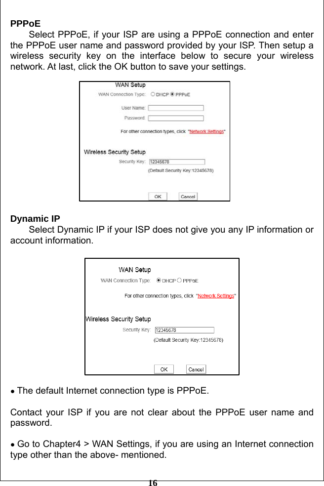         16 PPPoE Select PPPoE, if your ISP are using a PPPoE connection and enter the PPPoE user name and password provided by your ISP. Then setup a wireless security key on the interface below to secure your wireless network. At last, click the OK button to save your settings.     Dynamic IP   Select Dynamic IP if your ISP does not give you any IP information or account information.      ● The default Internet connection type is PPPoE.    Contact your ISP if you are not clear about the PPPoE user name and password.   ● Go to Chapter4 &gt; WAN Settings, if you are using an Internet connection type other than the above- mentioned. 