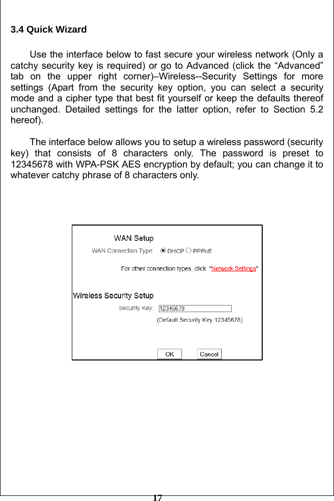         17 3.4 Quick Wizard    Use the interface below to fast secure your wireless network (Only a catchy security key is required) or go to Advanced (click the “Advanced” tab on the upper right corner)–Wireless--Security Settings for more settings (Apart from the security key option, you can select a security mode and a cipher type that best fit yourself or keep the defaults thereof unchanged. Detailed settings for the latter option, refer to Section 5.2 hereof).  The interface below allows you to setup a wireless password (security key) that consists of 8 characters only. The password is preset to 12345678 with WPA-PSK AES encryption by default; you can change it to whatever catchy phrase of 8 characters only.         