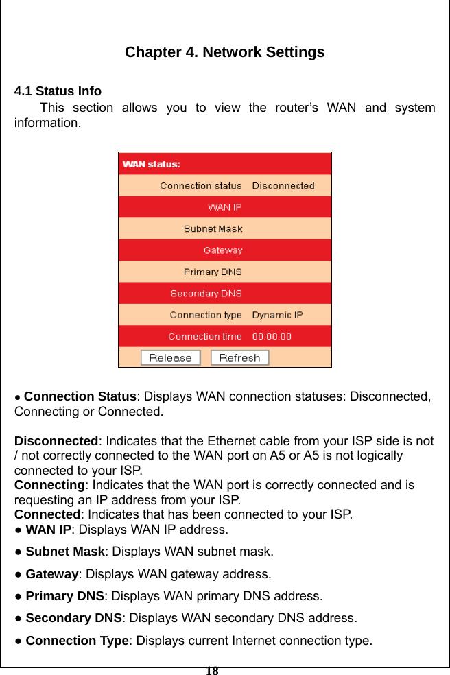         18  Chapter 4. Network Settings  4.1 Status Info This section allows you to view the router’s WAN and system information.    ● Connection Status: Displays WAN connection statuses: Disconnected, Connecting or Connected.  Disconnected: Indicates that the Ethernet cable from your ISP side is not / not correctly connected to the WAN port on A5 or A5 is not logically connected to your ISP. Connecting: Indicates that the WAN port is correctly connected and is requesting an IP address from your ISP. Connected: Indicates that has been connected to your ISP. ● WAN IP: Displays WAN IP address. ● Subnet Mask: Displays WAN subnet mask. ● Gateway: Displays WAN gateway address. ● Primary DNS: Displays WAN primary DNS address. ● Secondary DNS: Displays WAN secondary DNS address. ● Connection Type: Displays current Internet connection type. 