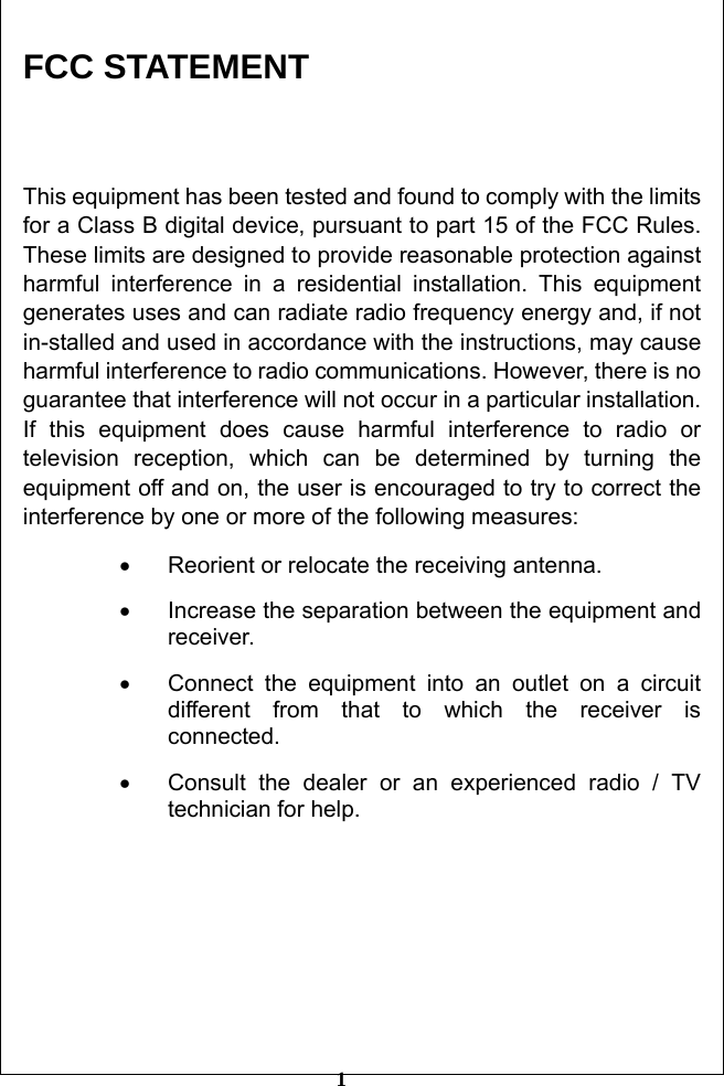         1 FCC STATEMENT  This equipment has been tested and found to comply with the limits for a Class B digital device, pursuant to part 15 of the FCC Rules. These limits are designed to provide reasonable protection against harmful interference in a residential installation. This equipment generates uses and can radiate radio frequency energy and, if not in-stalled and used in accordance with the instructions, may cause harmful interference to radio communications. However, there is no guarantee that interference will not occur in a particular installation. If this equipment does cause harmful interference to radio or television reception, which can be determined by turning the equipment off and on, the user is encouraged to try to correct the interference by one or more of the following measures: •  Reorient or relocate the receiving antenna. •  Increase the separation between the equipment and receiver. •  Connect the equipment into an outlet on a circuit different from that to which the receiver is connected.  •  Consult the dealer or an experienced radio / TV technician for help.      