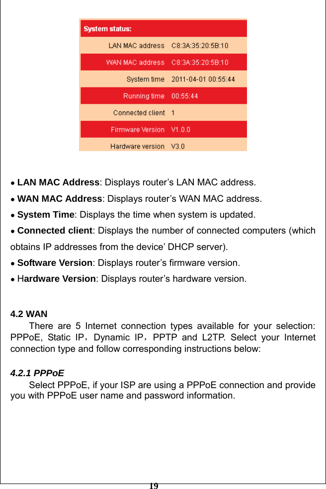         19    ● LAN MAC Address: Displays router’s LAN MAC address. ● WAN MAC Address: Displays router’s WAN MAC address. ● System Time: Displays the time when system is updated.   ● Connected client: Displays the number of connected computers (which obtains IP addresses from the device’ DHCP server). ● Software Version: Displays router’s firmware version. ● Hardware Version: Displays router’s hardware version.  4.2 WAN   There are 5 Internet connection types available for your selection: PPPoE, Static IP，Dynamic IP，PPTP and L2TP. Select your Internet connection type and follow corresponding instructions below:  4.2.1 PPPoE Select PPPoE, if your ISP are using a PPPoE connection and provide you with PPPoE user name and password information.     