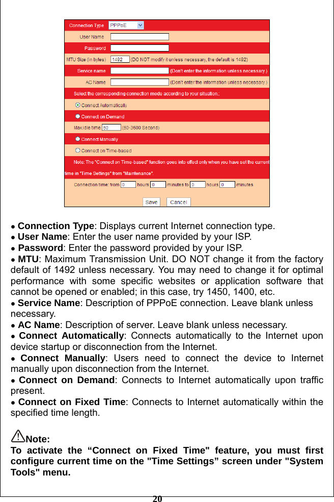         20   ● Connection Type: Displays current Internet connection type. ● User Name: Enter the user name provided by your ISP.   ● Password: Enter the password provided by your ISP. ● MTU: Maximum Transmission Unit. DO NOT change it from the factory default of 1492 unless necessary. You may need to change it for optimal performance with some specific websites or application software that cannot be opened or enabled; in this case, try 1450, 1400, etc. ● Service Name: Description of PPPoE connection. Leave blank unless necessary. ● AC Name: Description of server. Leave blank unless necessary. ● Connect Automatically: Connects automatically to the Internet upon device startup or disconnection from the Internet. ● Connect Manually: Users need to connect the device to Internet manually upon disconnection from the Internet. ● Connect on Demand: Connects to Internet automatically upon traffic present. ● Connect on Fixed Time: Connects to Internet automatically within the specified time length.  Note:  To activate the “Connect on Fixed Time&quot; feature, you must first configure current time on the &quot;Time Settings” screen under &quot;System Tools&quot; menu. 