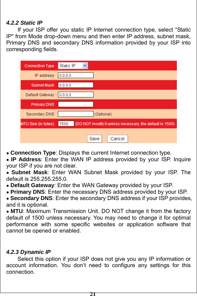         21  4.2.2 Static IP If your ISP offer you static IP Internet connection type, select “Static IP&quot; from Mode drop-down menu and then enter IP address, subnet mask, Primary DNS and secondary DNS information provided by your ISP into corresponding fields.    ● Connection Type: Displays the current Internet connection type. ● IP Address: Enter the WAN IP address provided by your ISP. Inquire your ISP if you are not clear. ● Subnet Mask: Enter WAN Subnet Mask provided by your ISP. The default is 255.255.255.0.  ● Default Gateway: Enter the WAN Gateway provided by your ISP. ● Primary DNS: Enter the necessary DNS address provided by your ISP. ● Secondary DNS: Enter the secondary DNS address if your ISP provides, and it is optional. ● MTU: Maximum Transmission Unit. DO NOT change it from the factory default of 1500 unless necessary. You may need to change it for optimal performance with some specific websites or application software that cannot be opened or enabled.   4.2.3 Dynamic IP Select this option if your ISP does not give you any IP information or account information. You don’t need to configure any settings for this connection.  