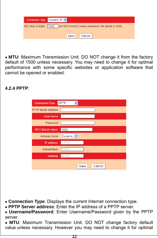         22      ● MTU: Maximum Transmission Unit. DO NOT change it from the factory default of 1500 unless necessary. You may need to change it for optimal performance with some specific websites or application software that cannot be opened or enabled.   4.2.4 PPTP:       ● Connection Type: Displays the current Internet connection type. ● PPTP Server address: Enter the IP address of a PPTP server. ● Username/Password: Enter Username/Password given by the PPTP server. ● MTU: Maximum Transmission Unit. DO NOT change factory default value unless necessary. However you may need to change it for optimal 