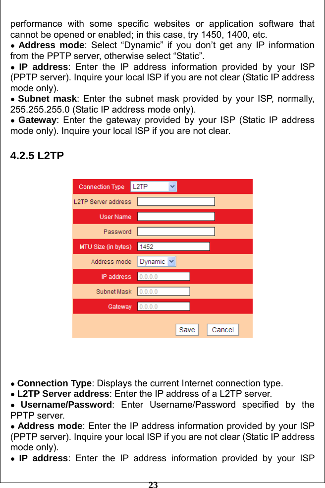         23 performance with some specific websites or application software that cannot be opened or enabled; in this case, try 1450, 1400, etc. ● Address mode: Select “Dynamic” if you don’t get any IP information from the PPTP server, otherwise select “Static”. ● IP address: Enter the IP address information provided by your ISP (PPTP server). Inquire your local ISP if you are not clear (Static IP address mode only). ● Subnet mask: Enter the subnet mask provided by your ISP, normally, 255.255.255.0 (Static IP address mode only). ● Gateway: Enter the gateway provided by your ISP (Static IP address mode only). Inquire your local ISP if you are not clear.  4.2.5 L2TP      ● Connection Type: Displays the current Internet connection type. ● L2TP Server address: Enter the IP address of a L2TP server. ● Username/Password: Enter Username/Password specified by the PPTP server. ● Address mode: Enter the IP address information provided by your ISP (PPTP server). Inquire your local ISP if you are not clear (Static IP address mode only). ● IP address: Enter the IP address information provided by your ISP 