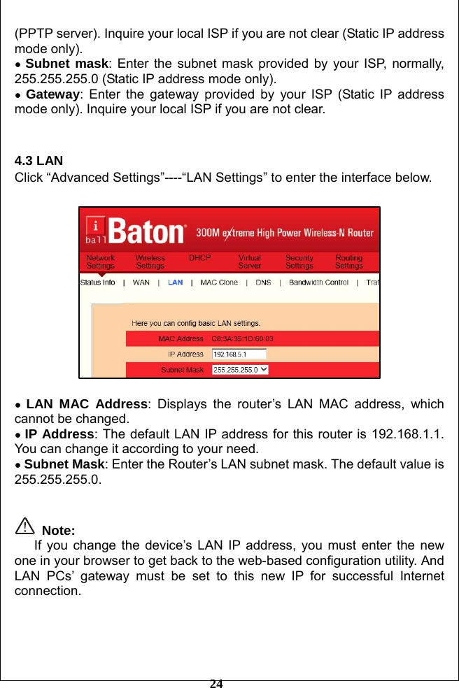         24 (PPTP server). Inquire your local ISP if you are not clear (Static IP address mode only). ● Subnet mask: Enter the subnet mask provided by your ISP, normally, 255.255.255.0 (Static IP address mode only). ● Gateway: Enter the gateway provided by your ISP (Static IP address mode only). Inquire your local ISP if you are not clear.   4.3 LAN Click “Advanced Settings”----“LAN Settings” to enter the interface below.    ● LAN MAC Address: Displays the router’s LAN MAC address, which cannot be changed.   ● IP Address: The default LAN IP address for this router is 192.168.1.1. You can change it according to your need. ● Subnet Mask: Enter the Router’s LAN subnet mask. The default value is 255.255.255.0.    Note:     If you change the device’s LAN IP address, you must enter the new one in your browser to get back to the web-based configuration utility. And LAN PCs’ gateway must be set to this new IP for successful Internet connection.     