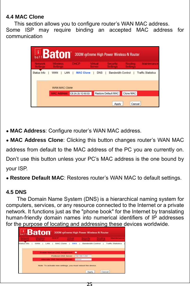         25 4.4 MAC Clone This section allows you to configure router’s WAN MAC address. Some ISP may require binding an accepted MAC address for communication       ● MAC Address: Configure router’s WAN MAC address. ● MAC Address Clone: Clicking this button changes router’s WAN MAC address from default to the MAC address of the PC you are currently on. Don’t use this button unless your PC’s MAC address is the one bound by your ISP. ● Restore Default MAC: Restores router’s WAN MAC to default settings.  4.5 DNS The Domain Name System (DNS) is a hierarchical naming system for computers, services, or any resource connected to the Internet or a private network. It functions just as the &quot;phone book&quot; for the Internet by translating human-friendly domain names into numerical identifiers of IP addresses for the purpose of locating and addressing these devices worldwide.  
