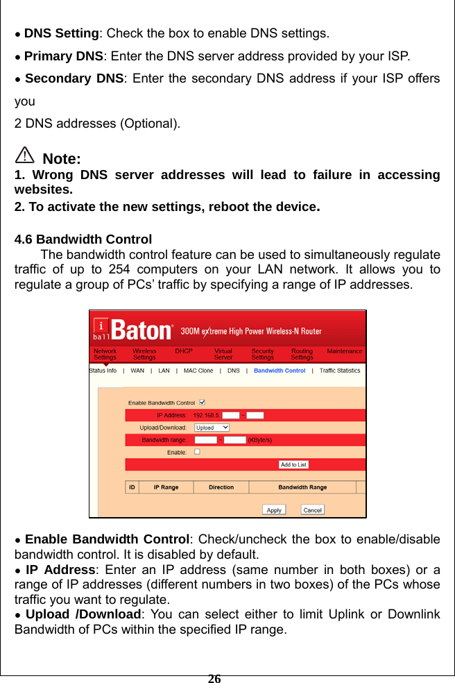         26 ● DNS Setting: Check the box to enable DNS settings. ● Primary DNS: Enter the DNS server address provided by your ISP. ● Secondary DNS: Enter the secondary DNS address if your ISP offers you  2 DNS addresses (Optional).   Note: 1. Wrong DNS server addresses will lead to failure in accessing websites. 2. To activate the new settings, reboot the device.  4.6 Bandwidth Control The bandwidth control feature can be used to simultaneously regulate traffic of up to 254 computers on your LAN network. It allows you to regulate a group of PCs’ traffic by specifying a range of IP addresses.    ● Enable Bandwidth Control: Check/uncheck the box to enable/disable bandwidth control. It is disabled by default. ● IP Address: Enter an IP address (same number in both boxes) or a range of IP addresses (different numbers in two boxes) of the PCs whose traffic you want to regulate. ● Upload /Download: You can select either to limit Uplink or Downlink Bandwidth of PCs within the specified IP range.  