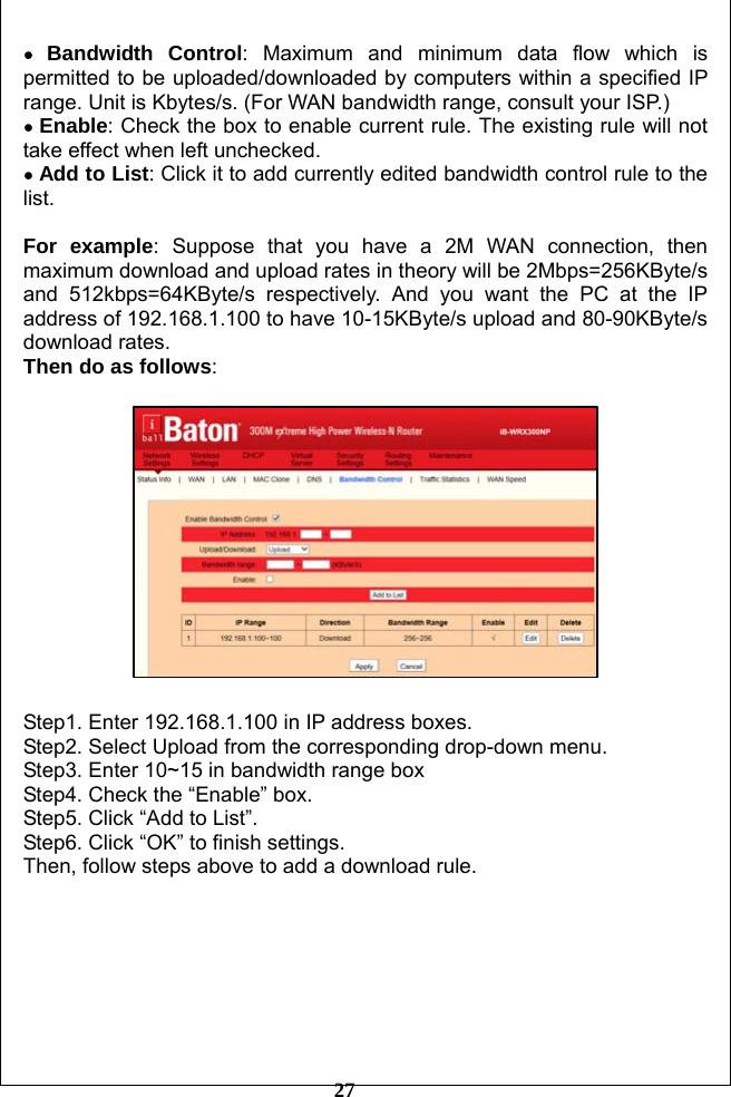         27 ● Bandwidth Control: Maximum and minimum data flow which is permitted to be uploaded/downloaded by computers within a specified IP range. Unit is Kbytes/s. (For WAN bandwidth range, consult your ISP.) ● Enable: Check the box to enable current rule. The existing rule will not take effect when left unchecked.   ● Add to List: Click it to add currently edited bandwidth control rule to the list.  For example: Suppose that you have a 2M WAN connection, then maximum download and upload rates in theory will be 2Mbps=256KByte/s and 512kbps=64KByte/s respectively. And you want the PC at the IP address of 192.168.1.100 to have 10-15KByte/s upload and 80-90KByte/s download rates.   Then do as follows:    Step1. Enter 192.168.1.100 in IP address boxes. Step2. Select Upload from the corresponding drop-down menu. Step3. Enter 10~15 in bandwidth range box Step4. Check the “Enable” box. Step5. Click “Add to List”. Step6. Click “OK” to finish settings. Then, follow steps above to add a download rule.  