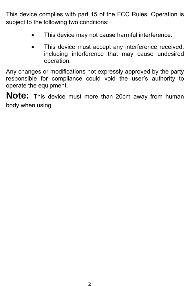         2 This device complies with part 15 of the FCC Rules. Operation is subject to the following two conditions: •  This device may not cause harmful interference. •  This device must accept any interference received, including interference that may cause undesired operation. Any changes or modifications not expressly approved by the party responsible for compliance could void the user’s authority to operate the equipment. Note:  This device must more than 20cm away from human body when using.                      