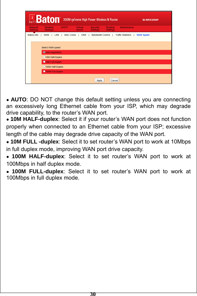         30    ● AUTO: DO NOT change this default setting unless you are connecting an excessively long Ethernet cable from your ISP, which may degrade drive capability, to the router’s WAN port.   ● 10M HALF-duplex: Select it if your router’s WAN port does not function properly when connected to an Ethernet cable from your ISP; excessive length of the cable may degrade drive capacity of the WAN port. ● 10M FULL -duplex: Select it to set router’s WAN port to work at 10Mbps in full duplex mode, improving WAN port drive capacity. ● 100M HALF-duplex: Select it to set router’s WAN port to work at 100Mbps in half duplex mode. ● 100M FULL-duplex: Select it to set router’s WAN port to work at 100Mbps in full duplex mode.  