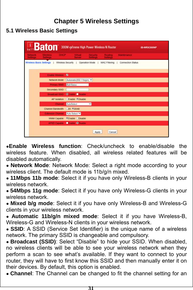         31  Chapter 5 Wireless Settings 5.1 Wireless Basic Settings    ●Enable Wireless function: Check/uncheck to enable/disable the wireless feature. When disabled, all wireless related features will be disabled automatically. ● Network Mode: Network Mode: Select a right mode according to your wireless client. The default mode is 11b/g/n mixed.   ● 11Mbps 11b mode: Select it if you have only Wireless-B clients in your wireless network. ● 54Mbps 11g mode: Select it if you have only Wireless-G clients in your wireless network. ● Mixed b/g mode: Select it if you have only Wireless-B and Wireless-G clients in your wireless network. ● Automatic 11b/g/n mixed mode: Select it if you have Wireless-B, Wireless-G and Wireless-N clients in your wireless network. ● SSID: A SSID (Service Set Identifier) is the unique name of a wireless network. The primary SSID is changeable and compulsory. ● Broadcast (SSID): Select “Disable” to hide your SSID. When disabled, no wireless clients will be able to see your wireless network when they perform a scan to see what’s available. If they want to connect to your router, they will have to first know this SSID and then manually enter it on their devices. By default, this option is enabled. ● Channel: The Channel can be changed to fit the channel setting for an 