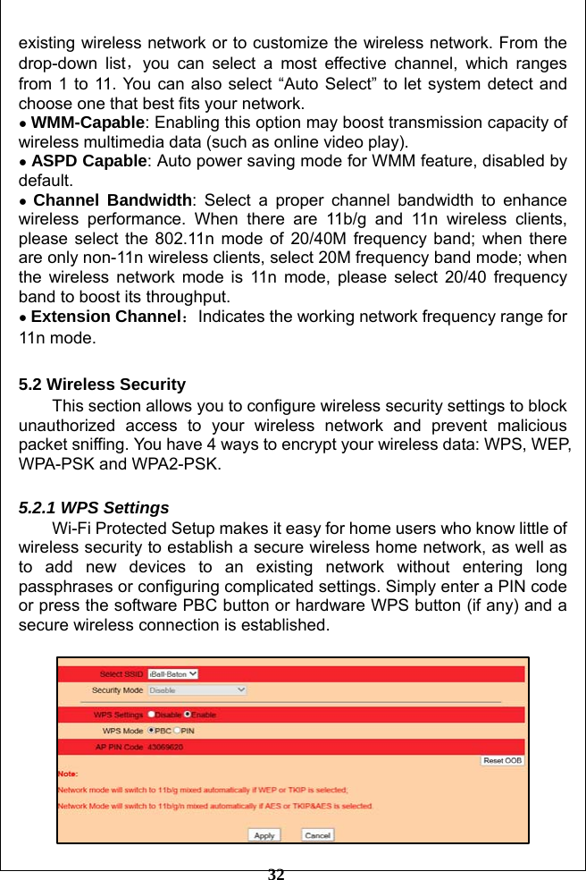         32 existing wireless network or to customize the wireless network. From the drop-down list，you can select a most effective channel, which ranges from 1 to 11. You can also select “Auto Select” to let system detect and choose one that best fits your network. ● WMM-Capable: Enabling this option may boost transmission capacity of wireless multimedia data (such as online video play). ● ASPD Capable: Auto power saving mode for WMM feature, disabled by default. ● Channel Bandwidth: Select a proper channel bandwidth to enhance wireless performance. When there are 11b/g and 11n wireless clients, please select the 802.11n mode of 20/40M frequency band; when there are only non-11n wireless clients, select 20M frequency band mode; when the wireless network mode is 11n mode, please select 20/40 frequency band to boost its throughput.   ● Extension Channel：Indicates the working network frequency range for 11n mode.  5.2 Wireless Security This section allows you to configure wireless security settings to block unauthorized access to your wireless network and prevent malicious packet sniffing. You have 4 ways to encrypt your wireless data: WPS, WEP, WPA-PSK and WPA2-PSK.  5.2.1 WPS Settings Wi-Fi Protected Setup makes it easy for home users who know little of wireless security to establish a secure wireless home network, as well as to add new devices to an existing network without entering long passphrases or configuring complicated settings. Simply enter a PIN code or press the software PBC button or hardware WPS button (if any) and a secure wireless connection is established.       