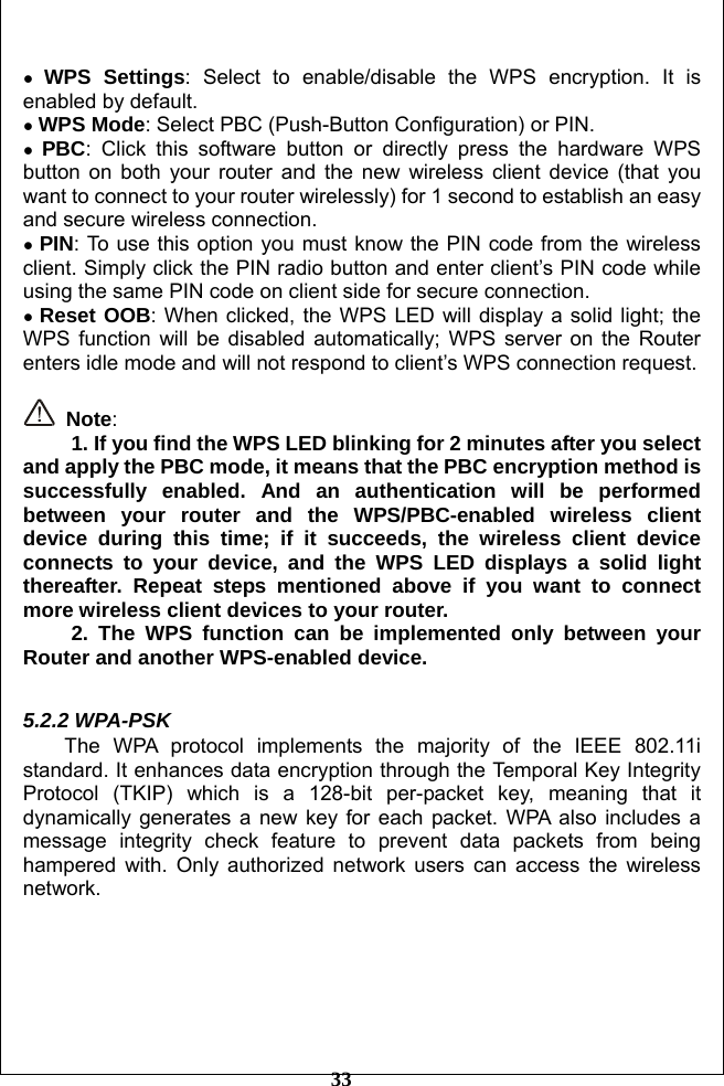         33  ● WPS Settings: Select to enable/disable the WPS encryption. It is enabled by default.   ● WPS Mode: Select PBC (Push-Button Configuration) or PIN. ● PBC: Click this software button or directly press the hardware WPS button on both your router and the new wireless client device (that you want to connect to your router wirelessly) for 1 second to establish an easy and secure wireless connection. ● PIN: To use this option you must know the PIN code from the wireless client. Simply click the PIN radio button and enter client’s PIN code while using the same PIN code on client side for secure connection.       ● Reset OOB: When clicked, the WPS LED will display a solid light; the WPS function will be disabled automatically; WPS server on the Router enters idle mode and will not respond to client’s WPS connection request.     Note:  1. If you find the WPS LED blinking for 2 minutes after you select and apply the PBC mode, it means that the PBC encryption method is successfully enabled. And an authentication will be performed between your router and the WPS/PBC-enabled wireless client device during this time; if it succeeds, the wireless client device connects to your device, and the WPS LED displays a solid light thereafter. Repeat steps mentioned above if you want to connect more wireless client devices to your router. 2. The WPS function can be implemented only between your Router and another WPS-enabled device.  5.2.2 WPA-PSK   The WPA protocol implements the majority of the IEEE 802.11i standard. It enhances data encryption through the Temporal Key Integrity Protocol (TKIP) which is a 128-bit per-packet key, meaning that it dynamically generates a new key for each packet. WPA also includes a message integrity check feature to prevent data packets from being hampered with. Only authorized network users can access the wireless network. 