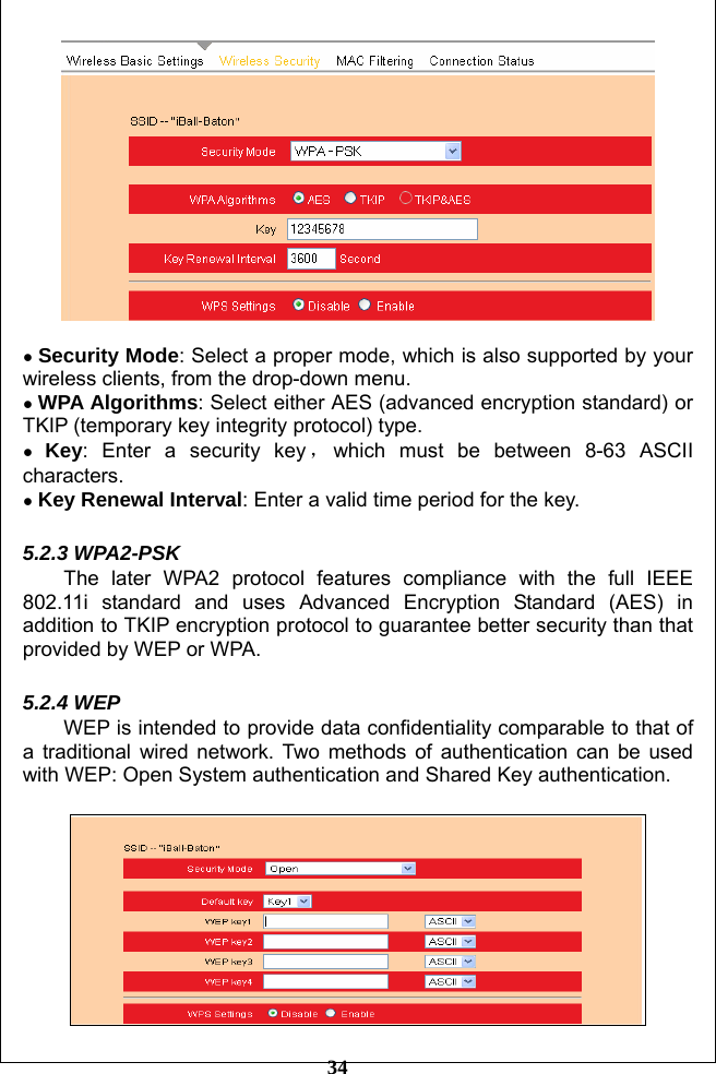         34   ● Security Mode: Select a proper mode, which is also supported by your wireless clients, from the drop-down menu. ● WPA Algorithms: Select either AES (advanced encryption standard) or TKIP (temporary key integrity protocol) type. ● Key: Enter a security key ，which must be between 8-63 ASCII characters.  ● Key Renewal Interval: Enter a valid time period for the key.  5.2.3 WPA2-PSK   The later WPA2 protocol features compliance with the full IEEE 802.11i standard and uses Advanced Encryption Standard (AES) in addition to TKIP encryption protocol to guarantee better security than that provided by WEP or WPA.  5.2.4 WEP WEP is intended to provide data confidentiality comparable to that of a traditional wired network. Two methods of authentication can be used with WEP: Open System authentication and Shared Key authentication.   