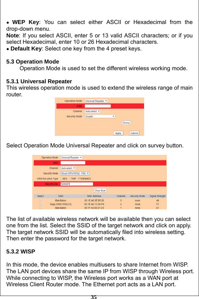         35  ● WEP Key: You can select either ASCII or Hexadecimal from the drop-down menu. Note: If you select ASCII, enter 5 or 13 valid ASCII characters; or if you select Hexadecimal, enter 10 or 26 Hexadecimal characters. ● Default Key: Select one key from the 4 preset keys.  5.3 Operation Mode       Operation Mode is used to set the different wireless working mode.  5.3.1 Universal Repeater   This wireless operation mode is used to extend the wireless range of main router.    Select Operation Mode Universal Repeater and click on survey button.    The list of available wireless network will be available then you can select one from the list. Select the SSID of the target network and click on apply. The target network SSID will be automatically filed into wireless setting. Then enter the password for the target network.  5.3.2 WISP   In this mode, the device enables multiusers to share Internet from WISP. The LAN port devices share the same IP from WISP through Wireless port. While connecting to WISP, the Wireless port works as a WAN port at Wireless Client Router mode. The Ethernet port acts as a LAN port. 