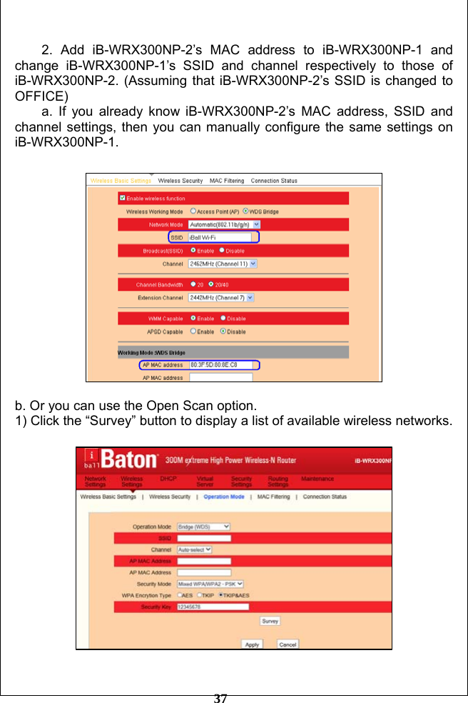         37  2. Add iB-WRX300NP-2’s MAC address to iB-WRX300NP-1 and change iB-WRX300NP-1’s SSID and channel respectively to those of iB-WRX300NP-2. (Assuming that iB-WRX300NP-2’s SSID is changed to OFFICE) a. If you already know iB-WRX300NP-2’s MAC address, SSID and channel settings, then you can manually configure the same settings on iB-WRX300NP-1.    b. Or you can use the Open Scan option. 1) Click the “Survey” button to display a list of available wireless networks.    