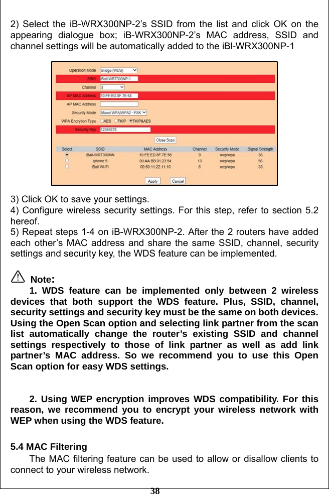         38 2) Select the iB-WRX300NP-2’s SSID from the list and click OK on the appearing dialogue box; iB-WRX300NP-2’s MAC address, SSID and channel settings will be automatically added to the iBl-WRX300NP-1    3) Click OK to save your settings. 4) Configure wireless security settings. For this step, refer to section 5.2 hereof. 5) Repeat steps 1-4 on iB-WRX300NP-2. After the 2 routers have added each other’s MAC address and share the same SSID, channel, security settings and security key, the WDS feature can be implemented.   Note:   1. WDS feature can be implemented only between 2 wireless devices that both support the WDS feature. Plus, SSID, channel, security settings and security key must be the same on both devices. Using the Open Scan option and selecting link partner from the scan list automatically change the router’s existing SSID and channel settings respectively to those of link partner as well as add link partner’s MAC address. So we recommend you to use this Open Scan option for easy WDS settings.   2. Using WEP encryption improves WDS compatibility. For this reason, we recommend you to encrypt your wireless network with WEP when using the WDS feature.  5.4 MAC Filtering The MAC filtering feature can be used to allow or disallow clients to connect to your wireless network. 