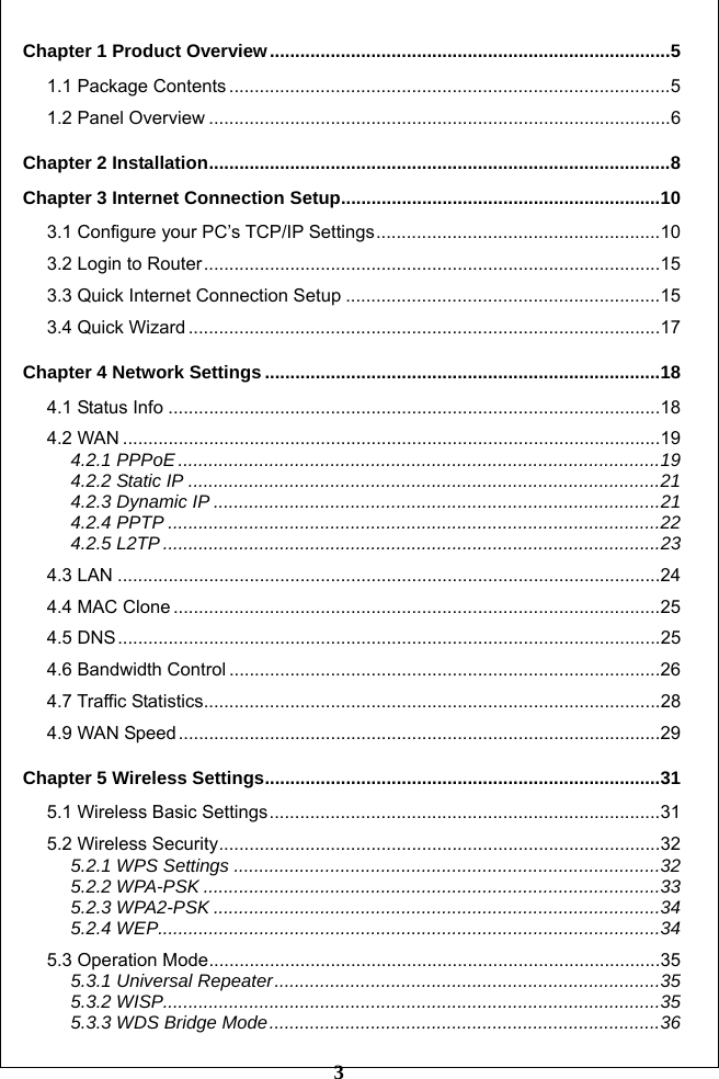         3 Chapter 1 Product Overview...............................................................................5 1.1 Package Contents .......................................................................................5 1.2 Panel Overview ...........................................................................................6 Chapter 2 Installation...........................................................................................8 Chapter 3 Internet Connection Setup...............................................................10 3.1 Configure your PC’s TCP/IP Settings........................................................10 3.2 Login to Router..........................................................................................15 3.3 Quick Internet Connection Setup ..............................................................15 3.4 Quick Wizard .............................................................................................17 Chapter 4 Network Settings ..............................................................................18 4.1 Status Info .................................................................................................18 4.2 WAN ..........................................................................................................19 4.2.1 PPPoE ...............................................................................................19 4.2.2 Static IP .............................................................................................21 4.2.3 Dynamic IP ........................................................................................21 4.2.4 PPTP .................................................................................................22 4.2.5 L2TP ..................................................................................................23 4.3 LAN ...........................................................................................................24 4.4 MAC Clone ................................................................................................25 4.5 DNS...........................................................................................................25 4.6 Bandwidth Control .....................................................................................26 4.7 Traffic Statistics..........................................................................................28 4.9 WAN Speed ...............................................................................................29 Chapter 5 Wireless Settings..............................................................................31 5.1 Wireless Basic Settings.............................................................................31 5.2 Wireless Security.......................................................................................32 5.2.1 WPS Settings ....................................................................................32 5.2.2 WPA-PSK ..........................................................................................33 5.2.3 WPA2-PSK ........................................................................................34 5.2.4 WEP...................................................................................................34 5.3 Operation Mode.........................................................................................35 5.3.1 Universal Repeater............................................................................35 5.3.2 WISP..................................................................................................35 5.3.3 WDS Bridge Mode.............................................................................36 