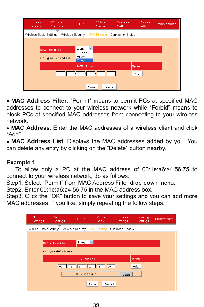         39    ● MAC Address Filter: “Permit” means to permit PCs at specified MAC addresses to connect to your wireless network while “Forbid” means to block PCs at specified MAC addresses from connecting to your wireless network. ● MAC Address: Enter the MAC addresses of a wireless client and click “Add”. ● MAC Address List: Displays the MAC addresses added by you. You can delete any entry by clicking on the “Delete” button nearby.  Example 1:  To allow only a PC at the MAC address of 00:1e:a6:a4:56:75 to connect to your wireless network, do as follows: Step1. Select “Permit” from MAC Address Filter drop-down menu. Step2. Enter 00:1e:a6:a4:56:75 in the MAC address box. Step3. Click the “OK” button to save your settings and you can add more MAC addresses, if you like, simply repeating the follow steps.   