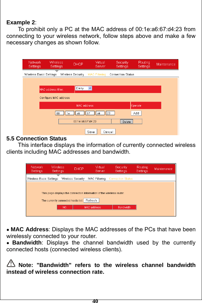         40  Example 2:  To prohibit only a PC at the MAC address of 00:1e:a6:67:d4:23 from connecting to your wireless network, follow steps above and make a few necessary changes as shown follow.    5.5 Connection Status This interface displays the information of currently connected wireless clients including MAC addresses and bandwidth.    ● MAC Address: Displays the MAC addresses of the PCs that have been wirelessly connected to your router. ● Bandwidth: Displays the channel bandwidth used by the currently connected hosts (connected wireless clients).   Note: &quot;Bandwidth&quot; refers to the wireless channel bandwidth instead of wireless connection rate.  