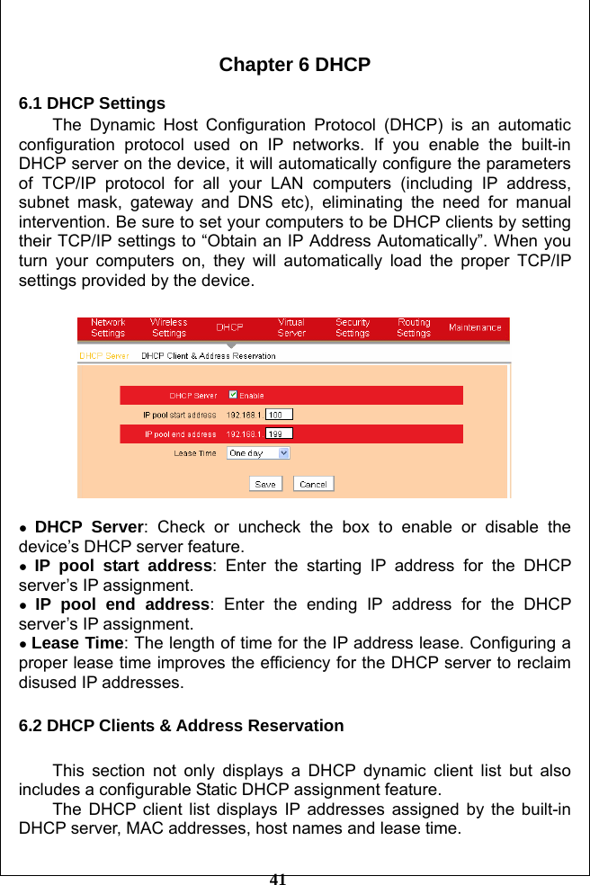         41  Chapter 6 DHCP  6.1 DHCP Settings The Dynamic Host Configuration Protocol (DHCP) is an automatic configuration protocol used on IP networks. If you enable the built-in DHCP server on the device, it will automatically configure the parameters of TCP/IP protocol for all your LAN computers (including IP address, subnet mask, gateway and DNS etc), eliminating the need for manual intervention. Be sure to set your computers to be DHCP clients by setting their TCP/IP settings to “Obtain an IP Address Automatically”. When you turn your computers on, they will automatically load the proper TCP/IP settings provided by the device.    ● DHCP Server: Check or uncheck the box to enable or disable the device’s DHCP server feature. ● IP pool start address: Enter the starting IP address for the DHCP server’s IP assignment. ● IP pool end address: Enter the ending IP address for the DHCP server’s IP assignment. ● Lease Time: The length of time for the IP address lease. Configuring a proper lease time improves the efficiency for the DHCP server to reclaim disused IP addresses.  6.2 DHCP Clients &amp; Address Reservation  This section not only displays a DHCP dynamic client list but also includes a configurable Static DHCP assignment feature.   The DHCP client list displays IP addresses assigned by the built-in DHCP server, MAC addresses, host names and lease time.   