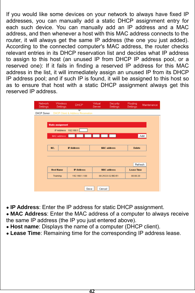         42 If you would like some devices on your network to always have fixed IP addresses, you can manually add a static DHCP assignment entry for each such device. You can manually add an IP address and a MAC address, and then whenever a host with this MAC address connects to the router, it will always get the same IP address (the one you just added). According to the connected computer&apos;s MAC address, the router checks relevant entries in its DHCP reservation list and decides what IP address to assign to this host (an unused IP from DHCP IP address pool, or a reserved one): If it fails in finding a reserved IP address for this MAC address in the list, it will immediately assign an unused IP from its DHCP IP address pool; and if such IP is found, it will be assigned to this host so as to ensure that host with a static DHCP assignment always get this reserved IP address.       ● IP Address: Enter the IP address for static DHCP assignment.   ● MAC Address: Enter the MAC address of a computer to always receive the same IP address (the IP you just entered above). ● Host name: Displays the name of a computer (DHCP client). ● Lease Time: Remaining time for the corresponding IP address lease.       