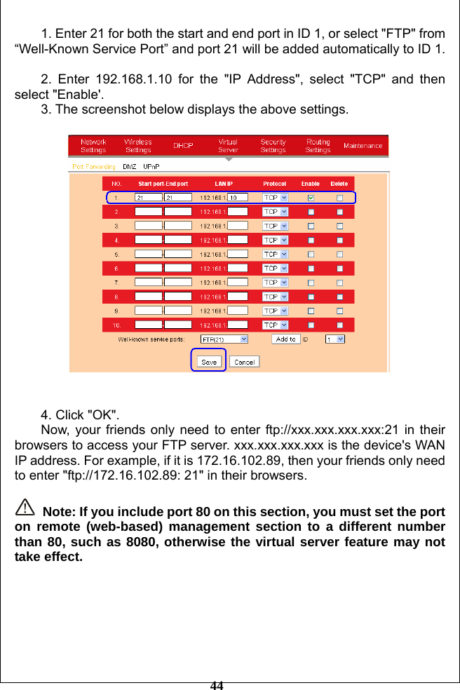         44 1. Enter 21 for both the start and end port in ID 1, or select &quot;FTP&quot; from “Well-Known Service Port” and port 21 will be added automatically to ID 1.  2. Enter 192.168.1.10 for the &quot;IP Address&quot;, select &quot;TCP&quot; and then select &quot;Enable&apos;. 3. The screenshot below displays the above settings.     4. Click &quot;OK&quot;. Now, your friends only need to enter ftp://xxx.xxx.xxx.xxx:21 in their browsers to access your FTP server. xxx.xxx.xxx.xxx is the device&apos;s WAN IP address. For example, if it is 172.16.102.89, then your friends only need to enter &quot;ftp://172.16.102.89: 21&quot; in their browsers.   Note: If you include port 80 on this section, you must set the port on remote (web-based) management section to a different number than 80, such as 8080, otherwise the virtual server feature may not take effect.       