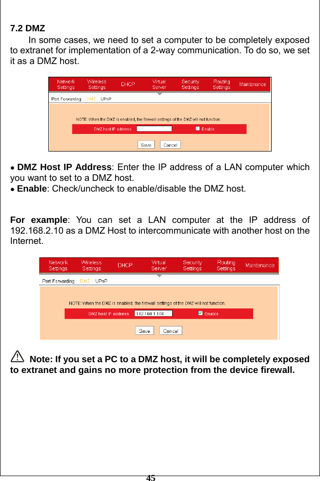         45 7.2 DMZ   In some cases, we need to set a computer to be completely exposed to extranet for implementation of a 2-way communication. To do so, we set it as a DMZ host.    ● DMZ Host IP Address: Enter the IP address of a LAN computer which you want to set to a DMZ host. ● Enable: Check/uncheck to enable/disable the DMZ host.   For example: You can set a LAN computer at the IP address of 192.168.2.10 as a DMZ Host to intercommunicate with another host on the Internet.     Note: If you set a PC to a DMZ host, it will be completely exposed to extranet and gains no more protection from the device firewall.         