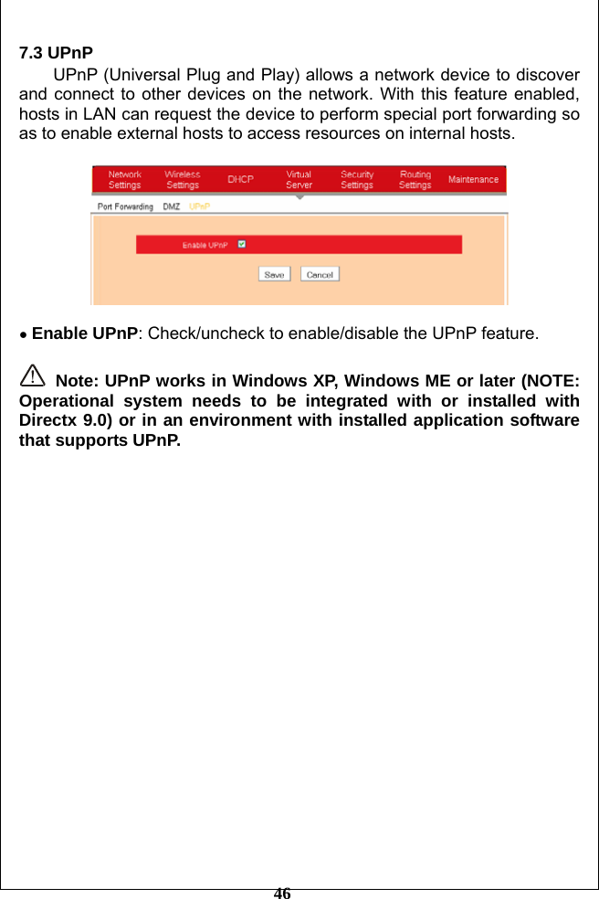         46 7.3 UPnP   UPnP (Universal Plug and Play) allows a network device to discover and connect to other devices on the network. With this feature enabled, hosts in LAN can request the device to perform special port forwarding so as to enable external hosts to access resources on internal hosts.    ● Enable UPnP: Check/uncheck to enable/disable the UPnP feature.   Note: UPnP works in Windows XP, Windows ME or later (NOTE: Operational system needs to be integrated with or installed with Directx 9.0) or in an environment with installed application software that supports UPnP.   