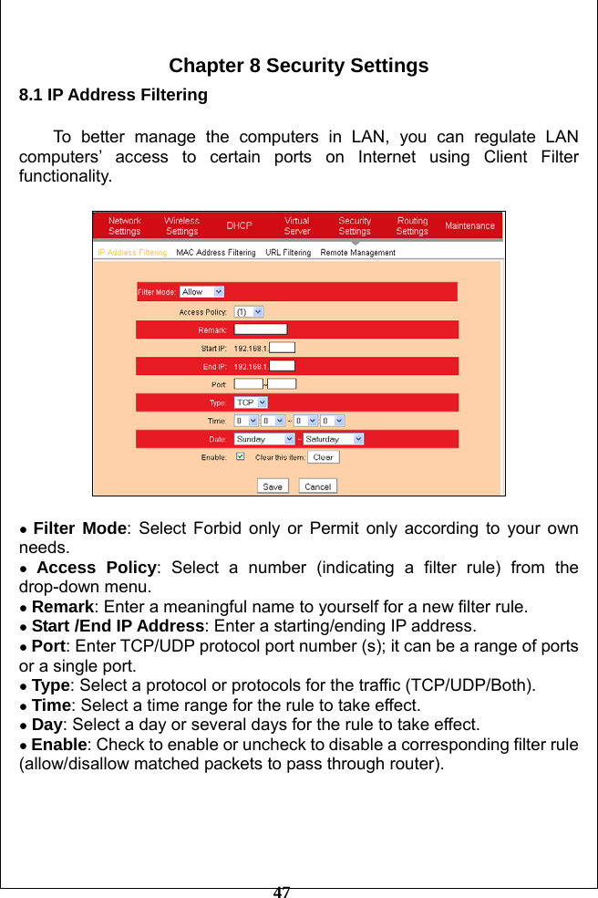         47  Chapter 8 Security Settings 8.1 IP Address Filtering  To better manage the computers in LAN, you can regulate LAN computers’ access to certain ports on Internet using Client Filter functionality.    ● Filter Mode: Select Forbid only or Permit only according to your own needs. ● Access Policy: Select a number (indicating a filter rule) from the drop-down menu. ● Remark: Enter a meaningful name to yourself for a new filter rule. ● Start /End IP Address: Enter a starting/ending IP address. ● Port: Enter TCP/UDP protocol port number (s); it can be a range of ports or a single port. ● Type: Select a protocol or protocols for the traffic (TCP/UDP/Both).   ● Time: Select a time range for the rule to take effect.   ● Day: Select a day or several days for the rule to take effect. ● Enable: Check to enable or uncheck to disable a corresponding filter rule (allow/disallow matched packets to pass through router).     