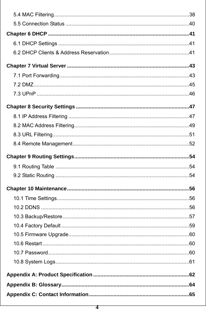         4 5.4 MAC Filtering.............................................................................................38 5.5 Connection Status .....................................................................................40 Chapter 6 DHCP .................................................................................................41 6.1 DHCP Settings ..........................................................................................41 6.2 DHCP Clients &amp; Address Reservation.......................................................41 Chapter 7 Virtual Server ....................................................................................43 7.1 Port Forwarding.........................................................................................43 7.2 DMZ...........................................................................................................45 7.3 UPnP .........................................................................................................46 Chapter 8 Security Settings ..............................................................................47 8.1 IP Address Filtering ...................................................................................47 8.2 MAC Address Filtering...............................................................................49 8.3 URL Filtering..............................................................................................51 8.4 Remote Management................................................................................52 Chapter 9 Routing Settings...............................................................................54 9.1 Routing Table ............................................................................................54 9.2 Static Routing ............................................................................................54 Chapter 10 Maintenance....................................................................................56 10.1 Time Settings...........................................................................................56 10.2 DDNS ......................................................................................................56 10.3 Backup/Restore.......................................................................................57 10.4 Factory Default ........................................................................................59 10.5 Firmware Upgrade...................................................................................60 10.6 Restart.....................................................................................................60 10.7 Password.................................................................................................60 10.8 System Logs............................................................................................61 Appendix A: Product Specification ..................................................................62 Appendix B: Glossary........................................................................................64 Appendix C: Contact Information.....................................................................65 