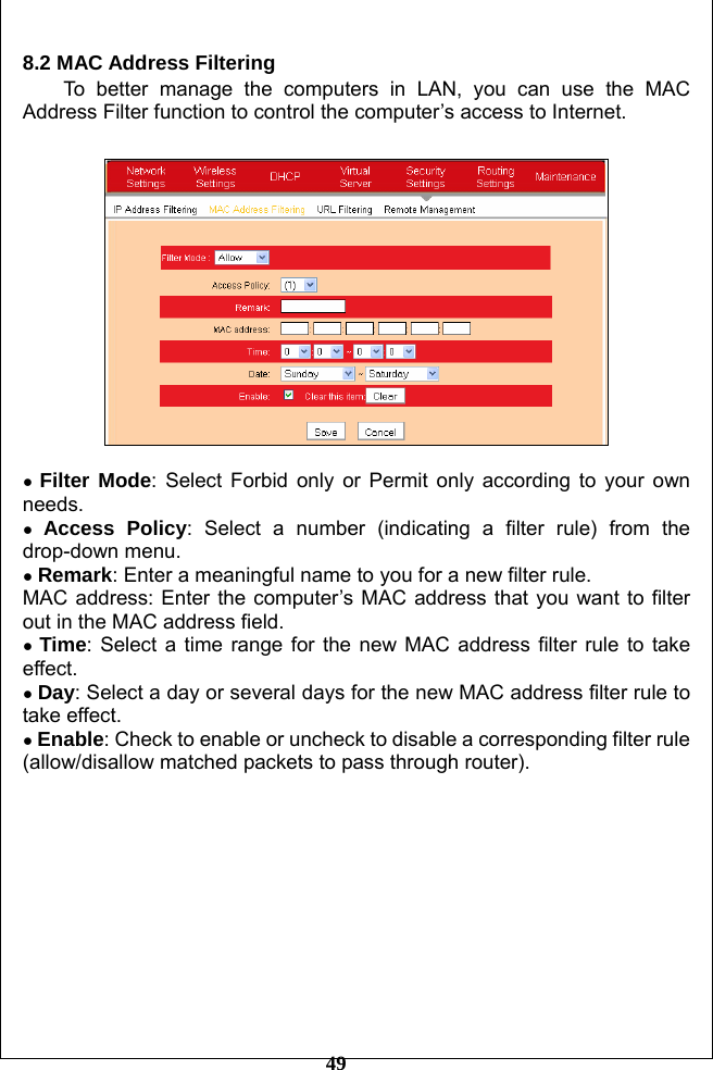         49 8.2 MAC Address Filtering To better manage the computers in LAN, you can use the MAC Address Filter function to control the computer’s access to Internet.    ● Filter Mode: Select Forbid only or Permit only according to your own needs. ● Access Policy: Select a number (indicating a filter rule) from the drop-down menu. ● Remark: Enter a meaningful name to you for a new filter rule. MAC address: Enter the computer’s MAC address that you want to filter out in the MAC address field. ● Time: Select a time range for the new MAC address filter rule to take effect.  ● Day: Select a day or several days for the new MAC address filter rule to take effect. ● Enable: Check to enable or uncheck to disable a corresponding filter rule (allow/disallow matched packets to pass through router).              