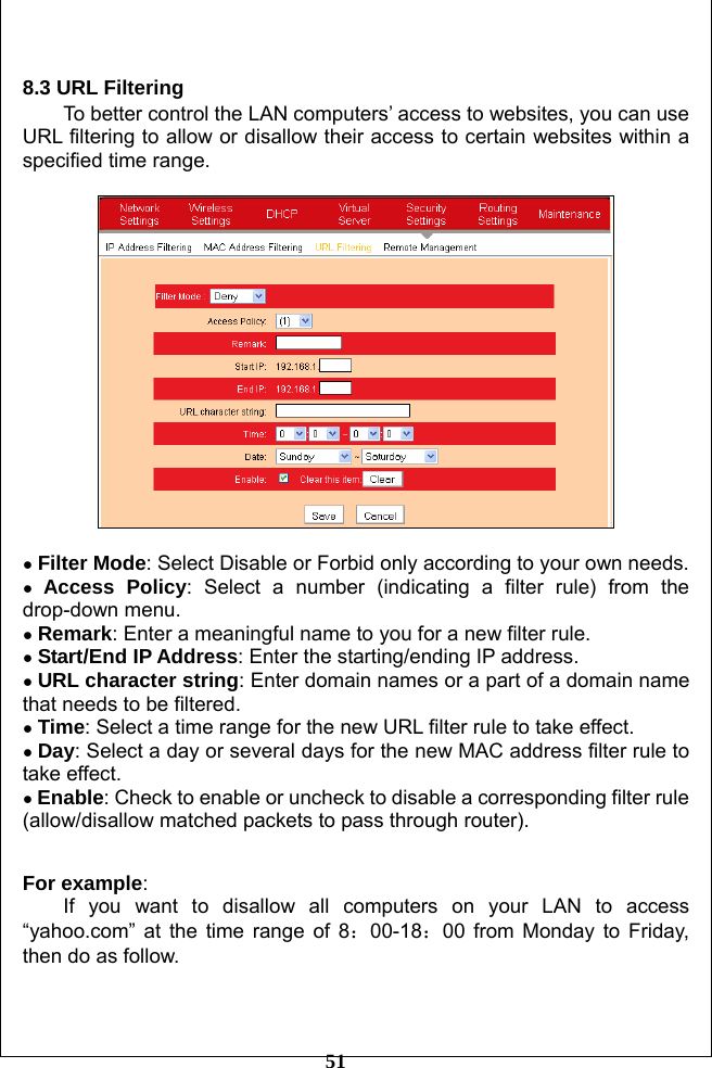         51  8.3 URL Filtering To better control the LAN computers’ access to websites, you can use URL filtering to allow or disallow their access to certain websites within a specified time range.    ● Filter Mode: Select Disable or Forbid only according to your own needs. ● Access Policy: Select a number (indicating a filter rule) from the drop-down menu. ● Remark: Enter a meaningful name to you for a new filter rule. ● Start/End IP Address: Enter the starting/ending IP address. ● URL character string: Enter domain names or a part of a domain name that needs to be filtered.   ● Time: Select a time range for the new URL filter rule to take effect.  ● Day: Select a day or several days for the new MAC address filter rule to take effect. ● Enable: Check to enable or uncheck to disable a corresponding filter rule (allow/disallow matched packets to pass through router).   For example: If you want to disallow all computers on your LAN to access “yahoo.com” at the time range of 8：00-18：00 from Monday to Friday, then do as follow.  