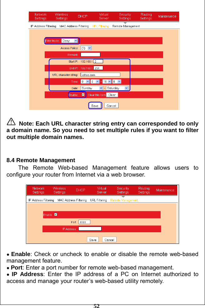         52    Note: Each URL character string entry can corresponded to only a domain name. So you need to set multiple rules if you want to filter out multiple domain names.   8.4 Remote Management The Remote Web-based Management feature allows users to configure your router from Internet via a web browser.    ● Enable: Check or uncheck to enable or disable the remote web-based management feature. ● Port: Enter a port number for remote web-based management. ● IP Address: Enter the IP address of a PC on Internet authorized to access and manage your router’s web-based utility remotely.  