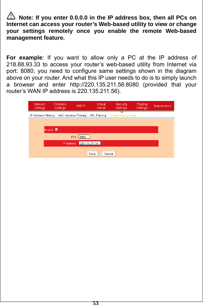         53  Note: If you enter 0.0.0.0 in the IP address box, then all PCs on Internet can access your router’s Web-based utility to view or change your settings remotely once you enable the remote Web-based management feature.   For example: If you want to allow only a PC at the IP address of 218.88.93.33 to access your router’s web-based utility from Internet via port: 8080, you need to configure same settings shown in the diagram above on your router. And what this IP user needs to do is to simply launch a browser and enter http://220.135.211.56:8080 (provided that your router’s WAN IP address is 220.135.211.56).    