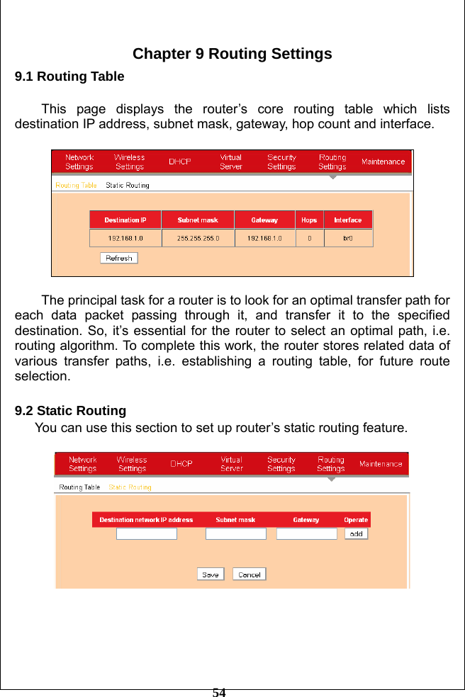         54  Chapter 9 Routing Settings 9.1 Routing Table  This page displays the router’s core routing table which lists destination IP address, subnet mask, gateway, hop count and interface.      The principal task for a router is to look for an optimal transfer path for each data packet passing through it, and transfer it to the specified destination. So, it’s essential for the router to select an optimal path, i.e. routing algorithm. To complete this work, the router stores related data of various transfer paths, i.e. establishing a routing table, for future route selection.  9.2 Static Routing You can use this section to set up router’s static routing feature.        