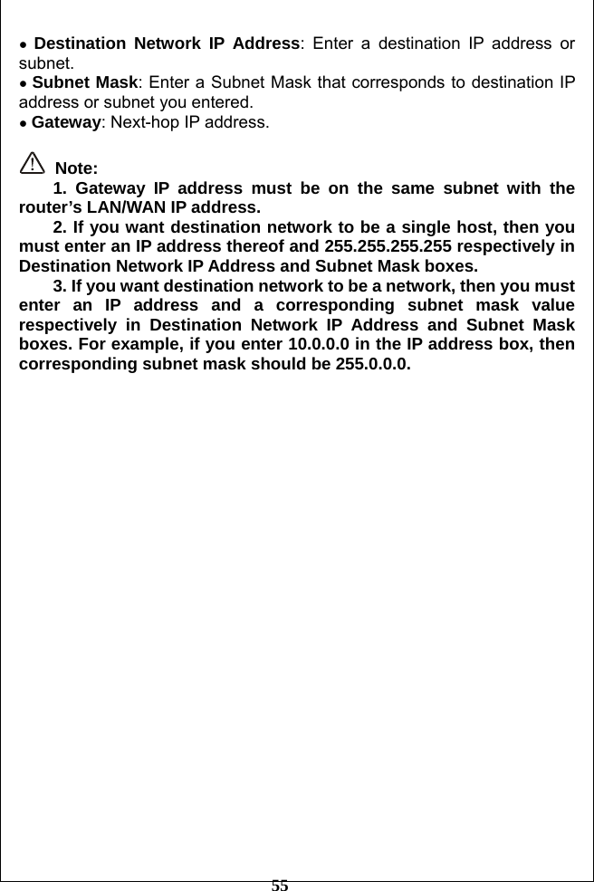         55 ● Destination Network IP Address: Enter a destination IP address or subnet. ● Subnet Mask: Enter a Subnet Mask that corresponds to destination IP address or subnet you entered. ● Gateway: Next-hop IP address.   Note: 1. Gateway IP address must be on the same subnet with the router’s LAN/WAN IP address. 2. If you want destination network to be a single host, then you must enter an IP address thereof and 255.255.255.255 respectively in Destination Network IP Address and Subnet Mask boxes. 3. If you want destination network to be a network, then you must enter an IP address and a corresponding subnet mask value respectively in Destination Network IP Address and Subnet Mask boxes. For example, if you enter 10.0.0.0 in the IP address box, then corresponding subnet mask should be 255.0.0.0.  