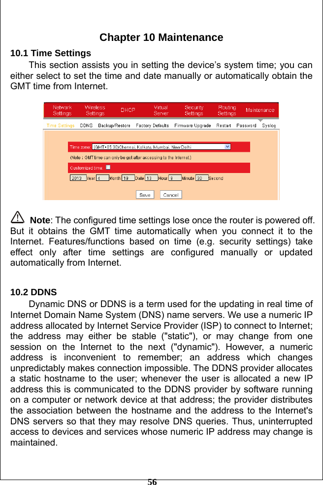         56  Chapter 10 Maintenance 10.1 Time Settings This section assists you in setting the device’s system time; you can either select to set the time and date manually or automatically obtain the GMT time from Internet.     Note: The configured time settings lose once the router is powered off. But it obtains the GMT time automatically when you connect it to the Internet. Features/functions based on time (e.g. security settings) take effect only after time settings are configured manually or updated automatically from Internet.    10.2 DDNS Dynamic DNS or DDNS is a term used for the updating in real time of Internet Domain Name System (DNS) name servers. We use a numeric IP address allocated by Internet Service Provider (ISP) to connect to Internet; the address may either be stable (&quot;static&quot;), or may change from one session on the Internet to the next (&quot;dynamic&quot;). However, a numeric address is inconvenient to remember; an address which changes unpredictably makes connection impossible. The DDNS provider allocates a static hostname to the user; whenever the user is allocated a new IP address this is communicated to the DDNS provider by software running on a computer or network device at that address; the provider distributes the association between the hostname and the address to the Internet&apos;s DNS servers so that they may resolve DNS queries. Thus, uninterrupted access to devices and services whose numeric IP address may change is maintained.  