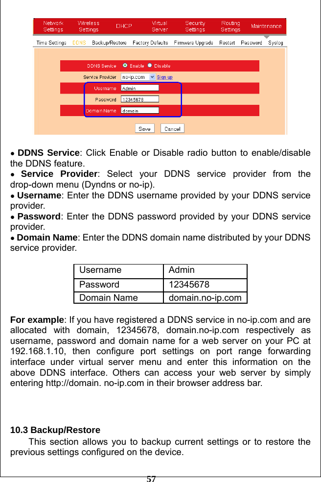         57   ● DDNS Service: Click Enable or Disable radio button to enable/disable the DDNS feature. ● Service Provider: Select your DDNS service provider from the drop-down menu (Dyndns or no-ip). ● Username: Enter the DDNS username provided by your DDNS service provider. ● Password: Enter the DDNS password provided by your DDNS service provider. ● Domain Name: Enter the DDNS domain name distributed by your DDNS service provider.  Username Admin Password 12345678 Domain Name  domain.no-ip.com For example: If you have registered a DDNS service in no-ip.com and are allocated with domain, 12345678, domain.no-ip.com respectively as username, password and domain name for a web server on your PC at 192.168.1.10, then configure port settings on port range forwarding interface under virtual server menu and enter this information on the above DDNS interface. Others can access your web server by simply entering http://domain. no-ip.com in their browser address bar.    10.3 Backup/Restore   This section allows you to backup current settings or to restore the previous settings configured on the device. 