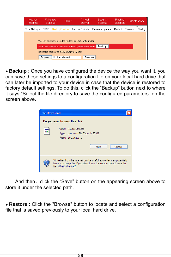         58    ● Backup : Once you have configured the device the way you want it, you can save these settings to a configuration file on your local hard drive that can later be imported to your device in case that the device is restored to factory default settings. To do this, click the “Backup” button next to where it says “Select the file directory to save the configured parameters” on the screen above.    And then，click the “Save” button on the appearing screen above to store it under the selected path.   ● Restore : Click the &quot;Browse&quot; button to locate and select a configuration file that is saved previously to your local hard drive.  