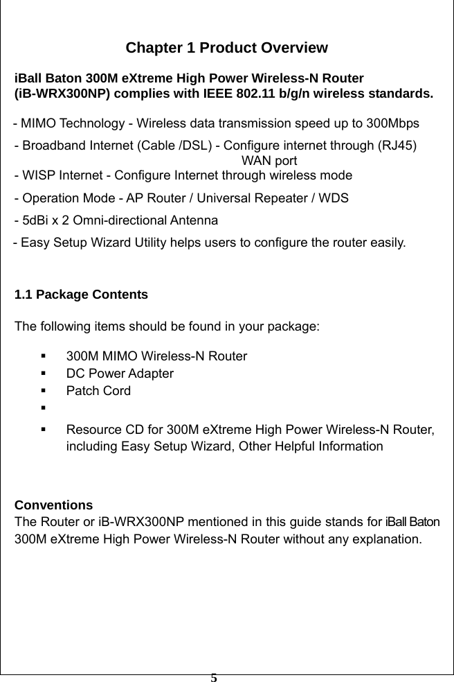         5  Chapter 1 Product Overview  iBall Baton 300M eXtreme High Power Wireless-N Router (iB-WRX300NP) complies with IEEE 802.11 b/g/n wireless standards.  - MIMO Technology - Wireless data transmission speed up to 300Mbps - Broadband Internet (Cable /DSL) - Configure internet through (RJ45)                                          WAN port - WISP Internet - Configure Internet through wireless mode - Operation Mode - AP Router / Universal Repeater / WDS - 5dBi x 2 Omni-directional Antenna - Easy Setup Wizard Utility helps users to configure the router easily.  1.1 Package Contents  The following items should be found in your package:    300M MIMO Wireless-N Router    DC Power Adapter  Patch Cord      Resource CD for 300M eXtreme High Power Wireless-N Router, including Easy Setup Wizard, Other Helpful Information   Conventions The Router or iB-WRX300NP mentioned in this guide stands for iBall Baton 300M eXtreme High Power Wireless-N Router without any explanation.        