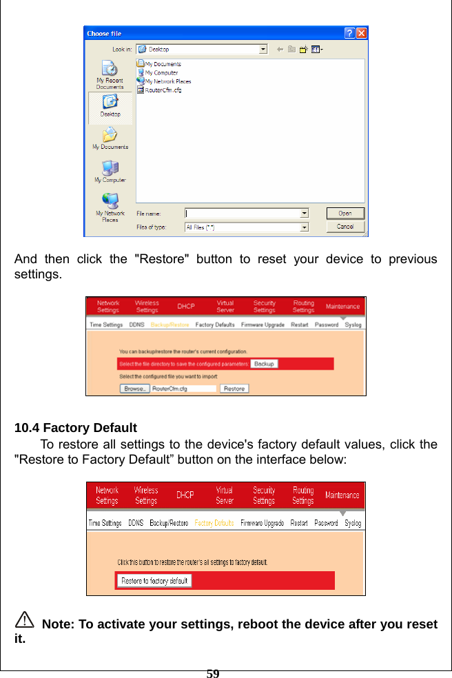         59   And then click the &quot;Restore&quot; button to reset your device to previous settings.    10.4 Factory Default To restore all settings to the device&apos;s factory default values, click the &quot;Restore to Factory Default” button on the interface below:     Note: To activate your settings, reboot the device after you reset it. 