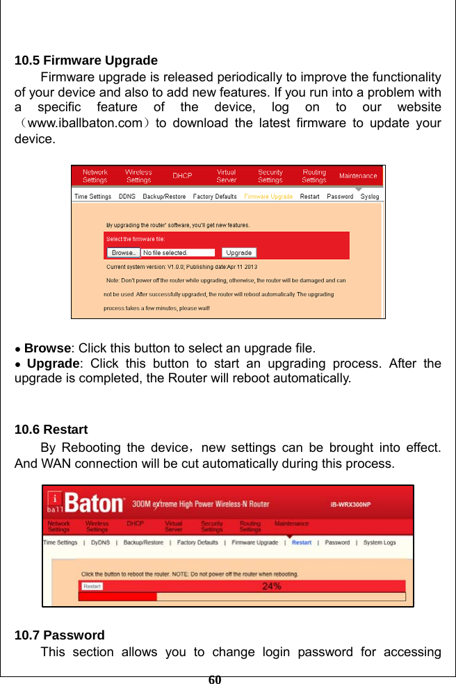         60  10.5 Firmware Upgrade Firmware upgrade is released periodically to improve the functionality of your device and also to add new features. If you run into a problem with a specific feature of the device, log on to our website（www.iballbaton.com）to download the latest firmware to update your device.    ● Browse: Click this button to select an upgrade file. ● Upgrade: Click this button to start an upgrading process. After the upgrade is completed, the Router will reboot automatically.     10.6 Restart By Rebooting the device，new settings can be brought into effect. And WAN connection will be cut automatically during this process.    10.7 Password This section allows you to change login password for accessing 